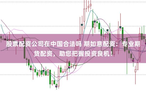 股票配资公司在中国合法吗 期如意配资：专业期货配资，助您把握投资良机！