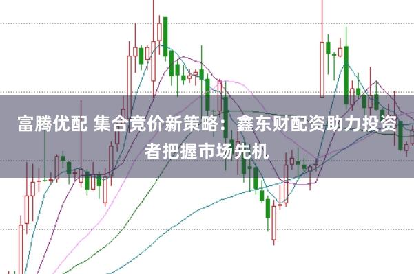 富腾优配 集合竞价新策略：鑫东财配资助力投资者把握市场先机