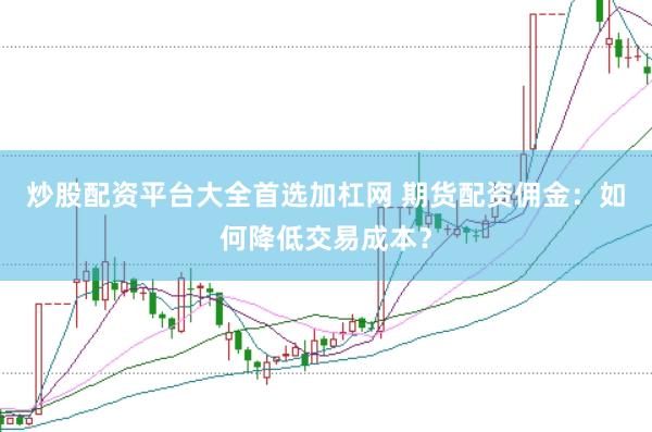 炒股配资平台大全首选加杠网 期货配资佣金：如何降低交易成本？