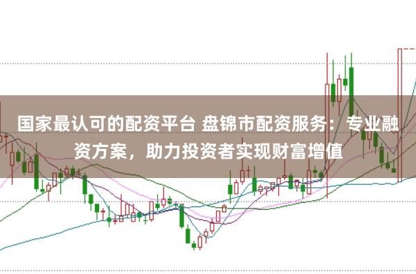国家最认可的配资平台 盘锦市配资服务：专业融资方案，助力投资者实现财富增值