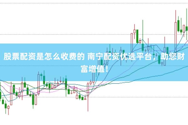 股票配资是怎么收费的 南宁配资优选平台，助您财富增值！