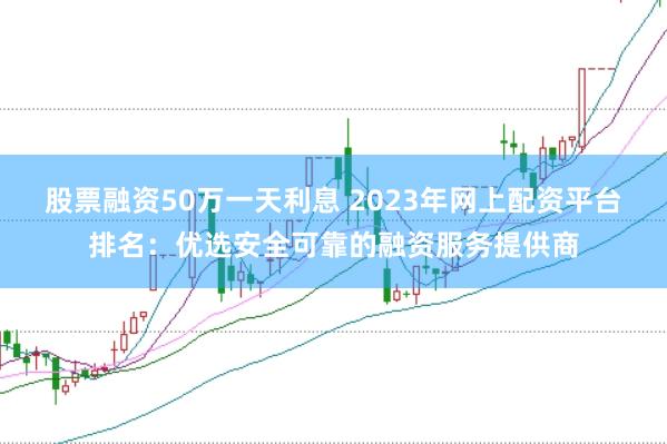 股票融资50万一天利息 2023年网上配资平台排名：优选安全可靠的融资服务提供商