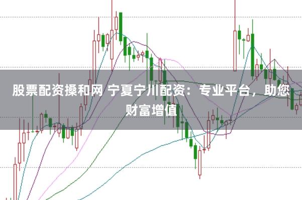 股票配资搡和网 宁夏宁川配资：专业平台，助您财富增值