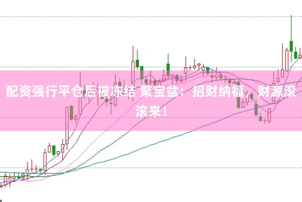 配资强行平仓后被冻结 聚宝盆：招财纳福，财源滚滚来！