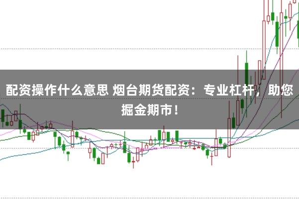 配资操作什么意思 烟台期货配资：专业杠杆，助您掘金期市！