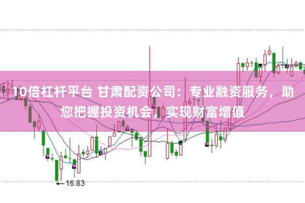 10倍杠杆平台 甘肃配资公司：专业融资服务，助您把握投资机会，实现财富增值