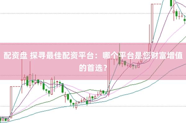 配资盘 探寻最佳配资平台：哪个平台是您财富增值的首选？