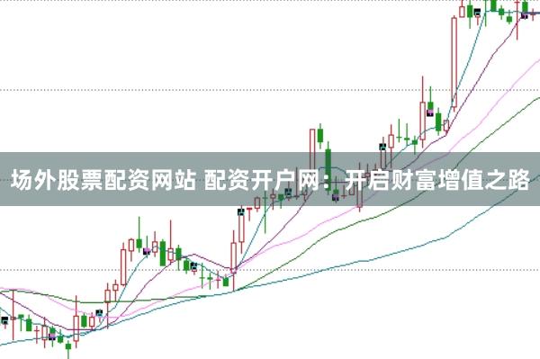 场外股票配资网站 配资开户网：开启财富增值之路
