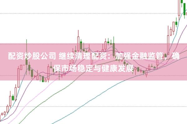 配资炒股公司 继续清理配资：加强金融监管，确保市场稳定与健康发展