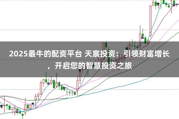 2025最牛的配资平台 天宸投资：引领财富增长，开启您的智慧投资之旅