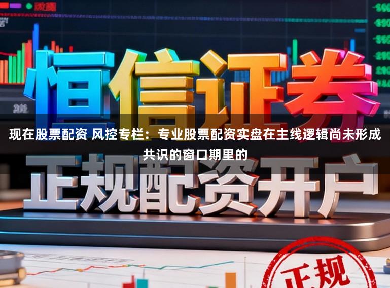 现在股票配资 风控专栏：专业股票配资实盘在主线逻辑尚未形成共识的窗口期里的