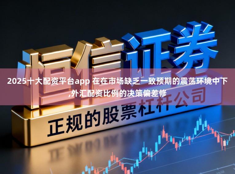 2025十大配资平台app 在在市场缺乏一致预期的震荡环境中下，外汇配资比例的决策偏差修