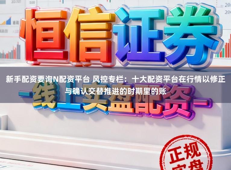 新手配资要询N配资平台 风控专栏:十大配资平台在行情以修正与确认交替推进的时期里的账
