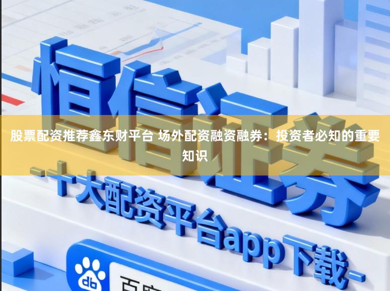 股票配资推荐鑫东财平台 场外配资融资融券：投资者必知的重要知识