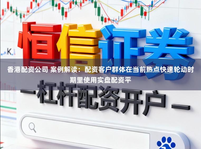 香港配资公司 案例解读：配资客户群体在当前热点快速轮动时期里使用实盘配资平