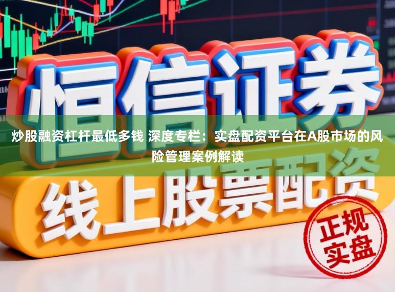 炒股融资杠杆最低多钱 深度专栏：实盘配资平台在A股市场的风险管理案例解读