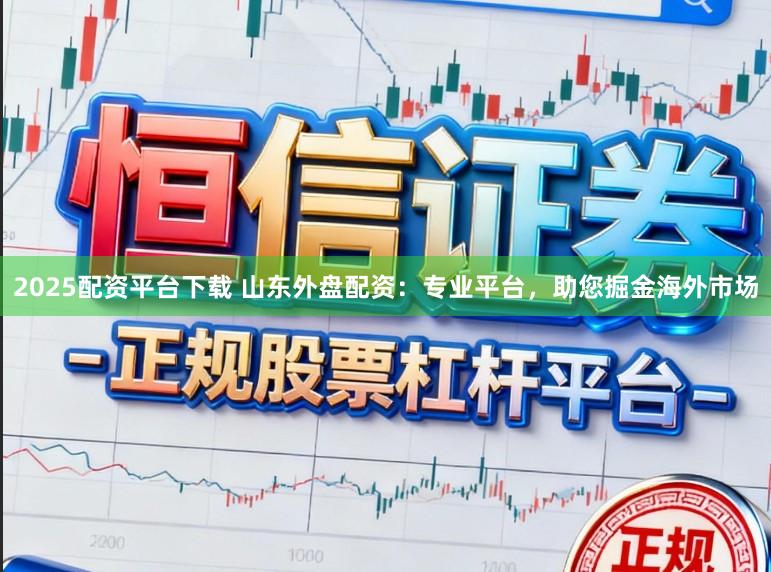 2025配资平台下载 山东外盘配资：专业平台，助您掘金海外市场
